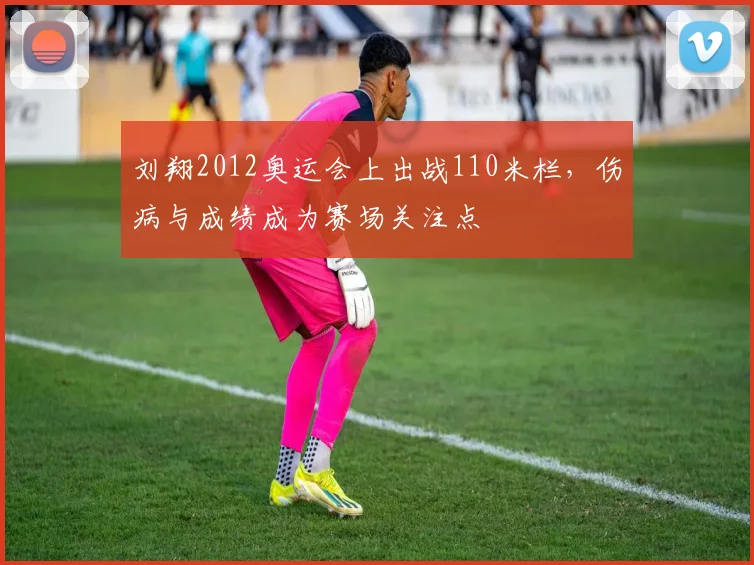 刘翔2012奥运会上出战110米栏，伤病与成绩成为赛场关注点