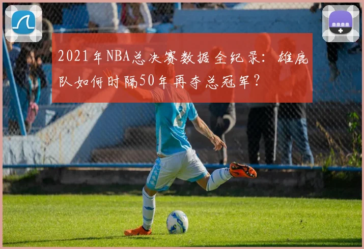 2021年NBA总决赛数据全纪录:雄鹿队如何时隔50年再夺总冠军?