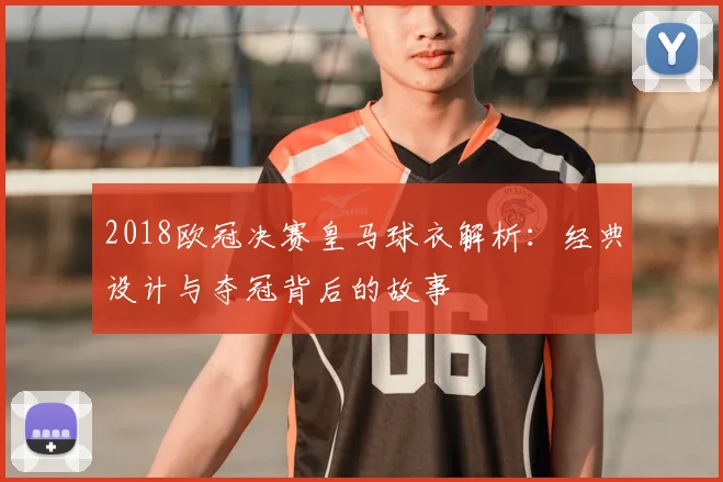 2018欧冠决赛皇马球衣解析：经典设计与夺冠背后的故事