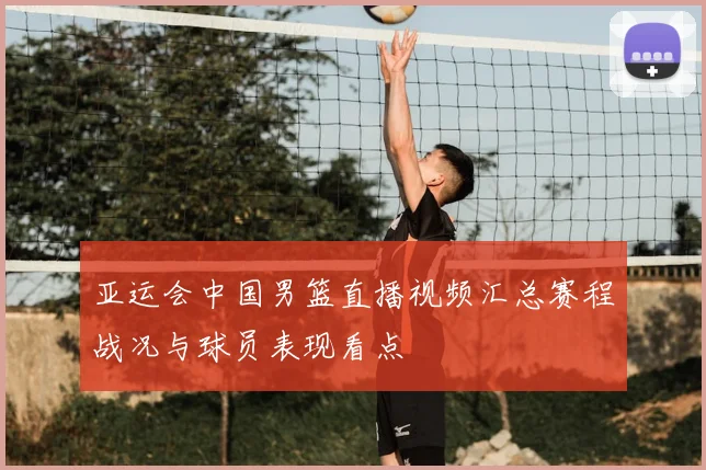 亚运会中国男篮直播视频汇总赛程战况与球员表现看点