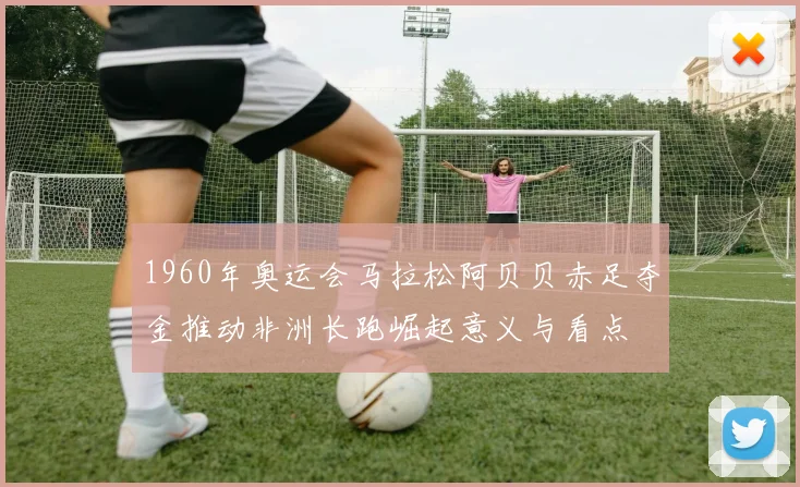 1960年奥运会马拉松阿贝贝赤足夺金推动非洲长跑崛起意义与看点