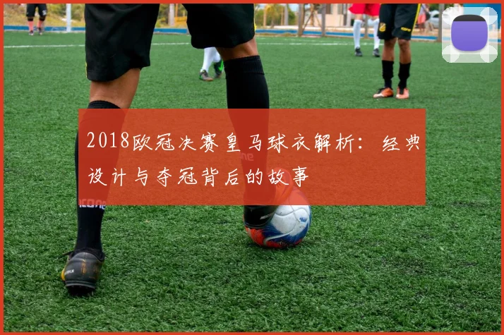 2018欧冠决赛皇马球衣解析：经典设计与夺冠背后的故事