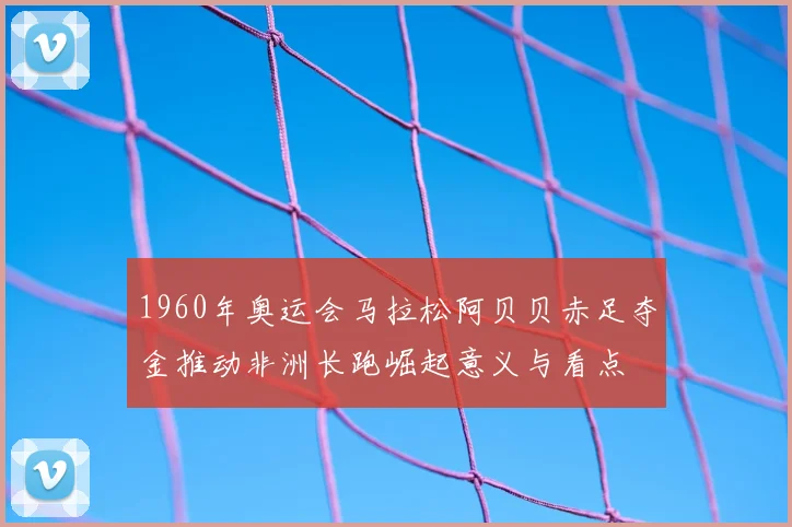 1960年奥运会马拉松阿贝贝赤足夺金推动非洲长跑崛起意义与看点