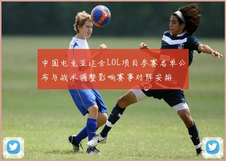 中国电竞亚运会LOL项目参赛名单公布与战术调整影响赛事对阵安排